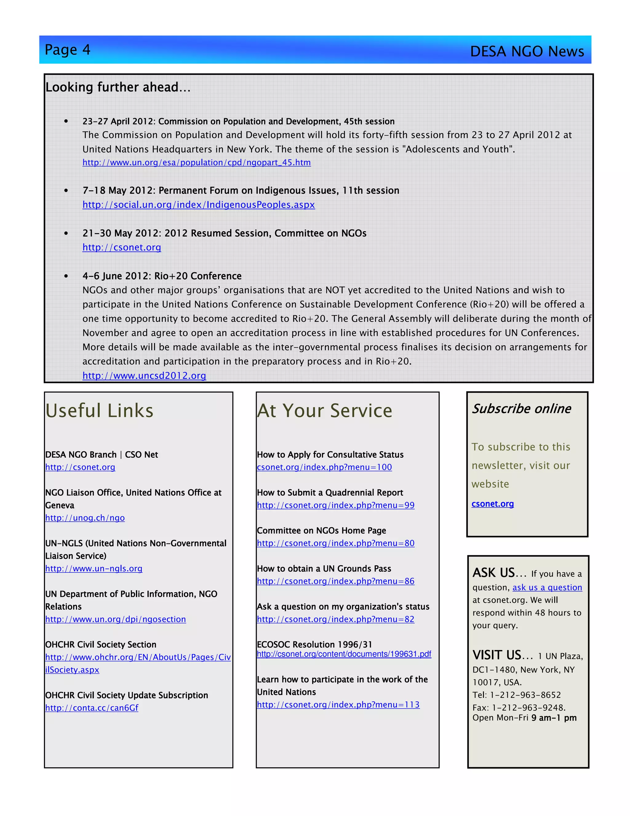 Page 4                                                                                            DESA NGO News

Looking further ahead…

    •    23-
         23-27 April 2012: Commission on Population and Development, 45th session
         The Commission on Population and Development will hold its forty-fifth session from 23 to 27 April 2012 at
         United Nations Headquarters in New York. The theme of the session is "Adolescents and Youth".
         http://www.un.org/esa/population/cpd/ngopart_45.htm


    •    7-18 May 2012: Permanent Forum on Indigenous Issues, 11th session
         http://social.un.org/index/IndigenousPeoples.aspx


    •    21-
         21-30 May 2012: 2012 Resumed Session, Committee on NGOs
         http://csonet.org


    •    4-6 June 2012: Rio+20 Conference
         NGOs and other major groups’ organisations that are NOT yet accredited to the United Nations and wish to
         participate in the United Nations Conference on Sustainable Development Conference (Rio+20) will be offered a
         one time opportunity to become accredited to Rio+20. The General Assembly will deliberate during the month of
         November and agree to open an accreditation process in line with established procedures for UN Conferences.
         More details will be made available as the inter-governmental process finalises its decision on arrangements for
         accreditation and participation in the preparatory process and in Rio+20.
         http://www.uncsd2012.org



Useful Links                                     At Your Service                                  Subscribe online

                                                                                                  To subscribe to this
DESA NGO Branch | CSO Net                        How to Apply for Consultative Status
http://csonet.org                                csonet.org/index.php?menu=100                    newsletter, visit our
                                                                                                  website
NGO Liaison Office, United Nations Office at     How to Submit a Quadrennial Report
Geneva                                           http://csonet.org/index.php?menu=99              csonet.org
http://unog.ch/ngo
                                                 Committee on NGOs Home Page
UN-
UN-NGLS (United Nations Non-Governmental
                        Non-                     http://csonet.org/index.php?menu=80
Liaison Service)
http://www.un-ngls.org                           How to obtain a UN Grounds Pass
                                                                                                      US…
                                                                                                  ASK US         If you have a
                                                 http://csonet.org/index.php?menu=86
                                                                                                  question, ask us a question
UN Department of Public Information, NGO
                                                                                                  at csonet.org. We will
Relations                                                             organization's
                                                 Ask a question on my organization's status
                                                                                                  respond within 48 hours to
http://www.un.org/dpi/ngosection                 http://csonet.org/index.php?menu=82
                                                                                                  your query.

OHCHR Civil Society Section                      ECOSOC Resolution 1996/31
http://www.ohchr.org/EN/AboutUs/Pages/Civ        http://csonet.org/content/documents/199631.pdf         US…
                                                                                                  VISIT US        1 UN Plaza,
ilSociety.aspx                                                                                    DC1-1480, New York, NY
                                                 Learn how to participate in the work of the      10017, USA.
OHCHR Civil Society Update Subscription          United Nations                                   Tel: 1-212-963-8652
http://conta.cc/can6Gf                           http://csonet.org/index.php?menu=113             Fax: 1-212-963-9248.
                                                                                                  Open Mon-Fri 9 am-1 pm
                                                                                                                 am-
 