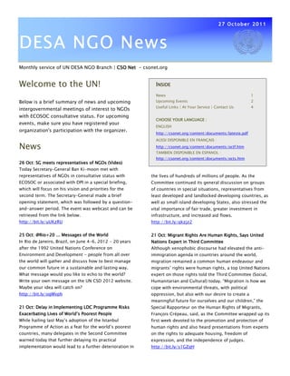 27 October 2011



DESA NGO News
Monthly service of UN DESA NGO Branch | CSO Net - csonet.org


Welcome to the UN!                                          INSIDE
                                                            News                                              1
Below is a brief summary of news and upcoming               Upcoming Events                                   2
                                                            Useful Links | At Your Service | Contact Us       4
intergovernmental meetings of interest to NGOs
with ECOSOC consultative status. For upcoming
                                                            CHOOSE YOUR LANGUAGE :
events, make sure you have registered your
                                                            ENGLISH
organization's participation with the organizer.
                                                            http://csonet.org/content/documents/lateste.pdf
                                                            AUSSI DISPONIBLE EN FRANÇAIS :

News                                                        http://csonet.org/content/documents/octf.htm
                                                            TAMBIEN DISPONIBLE EN ESPANOL :
                                                            http://csonet.org/content/documents/octs.htm
26 Oct: SG meets representatives of NGOs (Video)
Today Secretary-General Ban Ki-moon met with
representatives of NGOs in consultative status with       the lives of hundreds of millions of people. As the
ECOSOC or associated with DPI in a special briefing,      Committee continued its general discussion on groups
which will focus on his vision and priorities for the     of countries in special situations, representatives from
second term. The Secretary-General made a brief           least developed and landlocked developing countries, as
opening statement, which was followed by a question-      well as small island developing States, also stressed the
and-answer period. The event was webcast and can be       vital importance of fair trade, greater investment in
retrieved from the link below.                            infrastructure, and increased aid flows.
http://bit.ly/uUKzRU                                      http://bit.ly/qkzjz2


25 Oct: @Rio+20 ... Messages of the World                 21 Oct: Migrant Rights Are Human Rights, Says United
In Rio de Janeiro, Brazil, on June 4-6, 2012 - 20 years   Nations Expert in Third Committee
after the 1992 United Nations Conference on               Although xenophobic discourse had elevated the anti-
Environment and Development - people from all over        immigration agenda in countries around the world,
the world will gather and discuss how to best manage      migration remained a common human endeavour and
our common future in a sustainable and lasting way.       migrants’ rights were human rights, a top United Nations
What message would you like to echo to the world?         expert on those rights told the Third Committee (Social,
Write your own message on the UN CSD 2012 website.        Humanitarian and Cultural) today. “Migration is how we
Maybe your idea will catch on?                            cope with environmental threats, with political
http://bit.ly/ogWvph                                      oppression, but also with our desire to create a
                                                          meaningful future for ourselves and our children,” the
21 Oct: Delay in Implementing LDC Programme Risks         Special Rapporteur on the Human Rights of Migrants,
                              Poorest
Exacerbating Lives of World’s Poorest People              François Crépeau, said, as the Committee wrapped up its
While hailing last May’s adoption of the Istanbul         first week devoted to the promotion and protection of
Programme of Action as a feat for the world’s poorest     human rights and also heard presentations from experts
countries, many delegates in the Second Committee         on the rights to adequate housing, freedom of
warned today that further delaying its practical          expression, and the independence of judges.
implementation would lead to a further deterioration in   http://bit.ly/s1GZqH
 