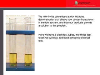 We now invite you to look at our test tube demonstration that shows how contaminants form in the fuel system, and how our products provide a solution to this problem. Here we have 2 clean test tubes, into these test tubes we will now add equal amounts of diesel fuel.     
