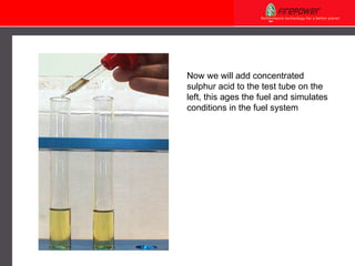 Now we will add concentrated sulphur acid to the test tube on the left, this ages the fuel and simulates conditions in the fuel system 
