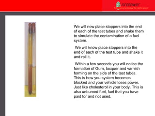 We will now place stoppers into the end of each of the test tubes and shake them to simulate the contamination of a fuel system.   We will know place stoppers into the end of each of the test tube and shake it and roll it.   Within a few seconds you will notice the formation of Gum, lacquer and varnish forming on the side of the test tubes. This is how you system becomes blocked and your vehicle loses power. Just like cholesterol in your body. This is also unburned fuel, fuel that you have paid for and not used.   