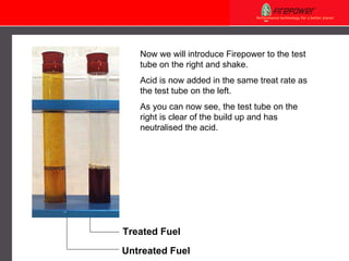 Now we will introduce Firepower to the test tube on the right and shake. Acid is now added in the same treat rate as the test tube on the left. As you can now see, the test tube on the right is clear of the build up and has neutralised the acid.  Treated Fuel Untreated Fuel 