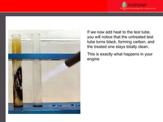 If we now add heat to the test tube, you will notice that the untreated test tube turns black, forming carbon, and the treated one stays totally clean. This is exactly what happens in your engine 