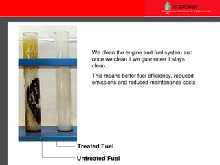 We clean the engine and fuel system and once we clean it we guarantee it stays clean. This means better fuel efficiency, reduced emissions and reduced maintenance costs   Treated Fuel Untreated Fuel 
