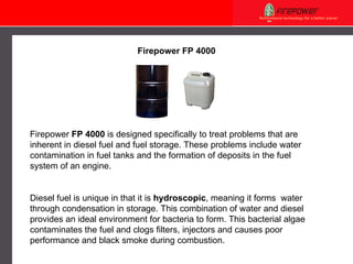 Firepower FP 4000 Firepower  FP 4000  is designed specifically to treat problems that are inherent in diesel fuel and fuel storage. These problems include water contamination in fuel tanks and the formation of deposits in the fuel system of an engine. Diesel fuel is unique in that it is  hydroscopic , meaning it   forms  water through condensation in storage. This combination of water and diesel provides an ideal environment for bacteria to form. This bacterial algae contaminates the fuel and clogs filters, injectors and causes poor performance and black smoke during combustion. 