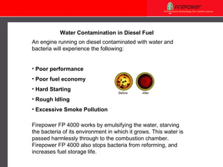 Water Contamination in Diesel Fuel An engine running on diesel contaminated with water and bacteria will experience the following: Poor performance Poor fuel economy Hard Starting Rough Idling Excessive Smoke Pollution Firepower FP 4000 works by emulsifying the water, starving the bacteria of its environment in which it grows. This water is passed harmlessly through to the combustion chamber.  Firepower FP 4000 also  stops  bacteria from  reforming, and increases fuel storage life. 