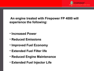 An engine treated with Firepower FP 4000 will experience the following: Increased Power Reduced Emissions Improved Fuel Economy Extended Fuel Filter life Reduced Engine Maintenance Extended Fuel Injector Life 