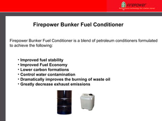 Firepower Bunker Fuel Conditioner Firepower  Bunker Fuel Conditioner is a blend of petroleum conditioners formulated to  achieve the following: I mprove d  fuel stability Improved Fuel Economy Lower carbon formations   Control water contamination  Dramatically improves the burning of waste oil  G reatly decrease exhaust emission s 