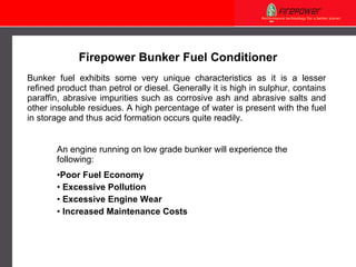 Bunker fuel exhibits some very unique characteristic s  as it is a lesser refined product  than petrol or diesel . Generally it is high in sulphur, contains paraffin, abrasive impurities such as corrosive ash and abrasive salts and other insoluble residues.  A  high percentage of water is present with the fuel in storage and thus acid formation occurs quite readily. An engine running on low grade bunker will experience the following: Poor Fuel Economy Excessive Pollution Excessive Engine Wear Increased Maintenance Costs Firepower Bunker Fuel Conditioner 