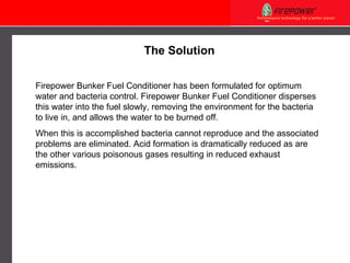 The Solution Firepower  Bunker Fuel Conditioner has been formulated for optimum water and bacteria control . Firepower  Bunker Fuel Conditioner disperses this water into the fuel slowly, removing the  environment  for the bacteria to live in, and allows the water to be burned off. When this is accomplished bacteria cannot reproduce and the associated problems are eliminated. Acid formation is dramatically reduced as are the other various poisonous gases resulting in reduced exhaust emissions.  