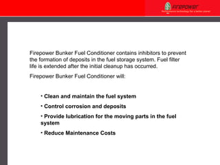 Firepower  Bunker Fuel Conditioner contains inhibitors to prevent the formation of deposits in the fuel storage system. Fuel filter  life  is extended after the initial cleanup has occurred. Firepower  Bunker Fuel Conditioner  will: C lean and maintain the fuel system C ontrol corrosion and deposits P rovide lubrication for the moving parts in the fuel   system Reduce Maintenance Costs 