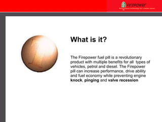 The Firepower fuel pill is a revolutionary product with multiple benefits for all  types of vehicles, petrol and diesel. The Firepower pill can increase performance, drive ability and fuel economy while preventing engine  knock ,  pinging  and  valve recession What is it? 