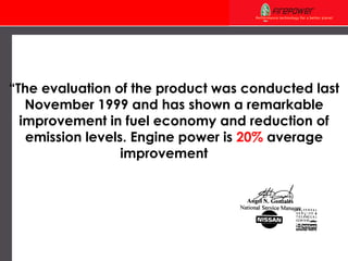 “ The evaluation of the product was conducted last November 1999 and has shown a remarkable improvement in fuel economy and reduction of emission levels. Engine power is  20%  average improvement …” 