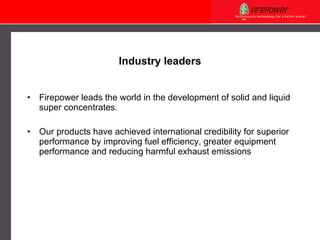 Industry leaders Firepower leads the world in the development of solid and liquid super concentrates.  Our products have achieved international credibility for superior performance by improving fuel efficiency, greater equipment performance and reducing harmful exhaust emissions  