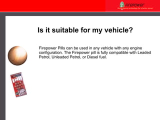 Firepower Pills can be used in any vehicle with any engine configuration. The Firepower pill is fully compatible with Leaded Petrol, Unleaded Petrol, or Diesel fuel. Is it suitable for my vehicle? 