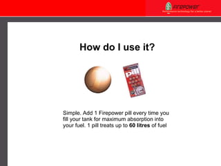Simple. Add 1 Firepower pill every time you fill your tank for maximum absorption into your fuel. 1 pill treats up to  60 litres  of fuel How do I use it? 