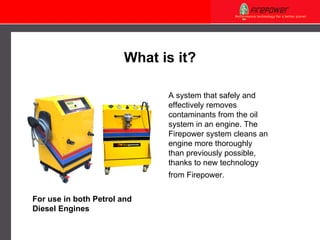 What is it? A system that safely and effectively removes contaminants from the oil system in an engine. The Firepower system cleans an engine more thoroughly than previously possible, thanks to new technology from Firepower.   For use in both Petrol and Diesel Engines 