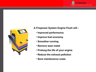 A Firepower  System Engine Flush  will : Improved performance Improve fuel economy Smoother running   Remove wear metal  Prolong the life of your engine  Reduce the exhaust pollution  Save maintenance costs 