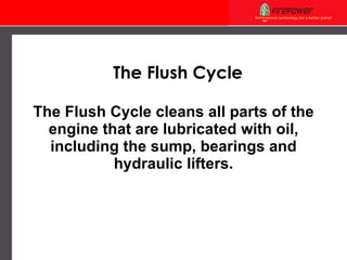 The Flush Cycle cleans all parts of the engine that are lubricated with oil, including the sump, bearings and hydraulic lifters. The Flush Cycle 
