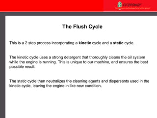 The Flush Cycle This is a 2 step process incorporating a  kinetic  cycle and a  static  cycle. The kinetic cycle uses a strong detergent that thoroughly cleans the oil system while the engine is running. This is unique to our machine, and ensures the best possible result.  The static cycle then neutralizes the cleaning agents and dispersants used in the kinetic cycle, leaving the engine in like new condition. 