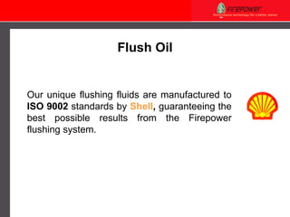 Flush Oil Our unique flushing fluids are manufactured to  ISO 9002  standards by  Shell ,   guaranteeing the best possible results from the Firepower flushing system. 