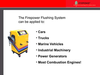 The Firepower Flushing System can be applied to:  Cars Trucks Marine Vehicles Industrial Machinery Power Generators Most Combustion Engines! 
