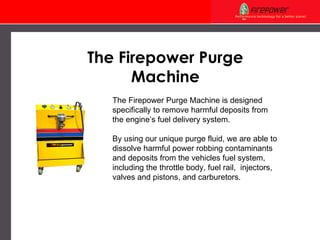 The Firepower Purge Machine The Firepower Purge Machine is designed specifically to remove harmful deposits from  the engine’s fuel delivery system.  By using our unique purge fluid, we are able to  dissolve harmful power robbing contaminants and deposits from the vehicles fuel system, including the throttle body, fuel rail,  injectors, valves and pistons, and carburetors. 