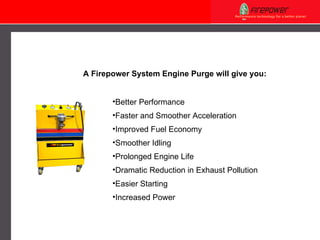 Better Performance  Faster and Smoother Acceleration Improved Fuel Economy Smoother Idling Prolonged Engine Life Dramatic Reduction in Exhaust Pollution Easier Starting Increased Power A Firepower  System Engine Purge  will  give you: 