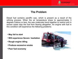 Diesel fuel contains paraffin wax, which is present as a result of the refining process. When the air temperature drops to approximately 3 degrees Celsius or less, the wax molecules bond together to restrict and in severe cases stop the fuel from flowing altogether. An engine with fuel in this condition will experience the following problems: May fail to start Will experience Severe  hesitation Rough engine idling Produce excessive smoke Poor fuel economy The Problem 
