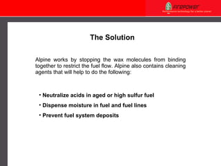 Alpine works by stopping the wax molecules from binding together to restrict the fuel flow. Alpine also contains cleaning agents that will help to do the following: Neutralize acids in aged or high sulfur fuel Dispense moisture in fuel and fuel lines Prevent fuel system deposits The Solution 