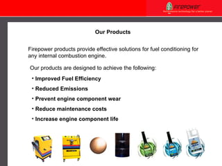 Our Products Firepower products provide effective solutions for fuel conditioning for any internal combustion engine. Our products are designed to achieve the following: Improved Fuel Efficiency Reduced Emissions Prevent engine component wear Reduce maintenance costs Increase engine component life 