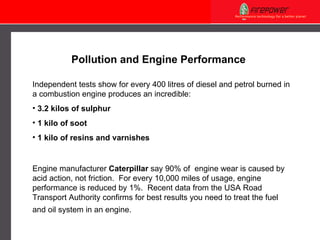 Pollution and Engine Performance  Independent tests show for every 400 litres of diesel and petrol burned in a combustion engine produces an incredible: 3.2 kilos of sulphur 1 kilo of soot 1 kilo of resins and varnishes Engine manufacturer  Caterpillar  say 90% of  engine wear is caused by acid action, not friction.  For every 10,000 miles of usage, engine performance is reduced by 1%.  Recent data from the USA Road Transport Authority confirms for best results you need to treat the fuel and oil system in an engine.   