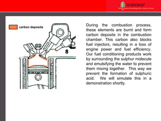 During the combustion process, these elements are burnt and form carbon deposits in the combustion chamber. This carbon also blocks fuel injectors, resulting in a loss of engine power and fuel efficiency. Our fuel conditioning products work by surrounding the sulphur molecule and emulsifying the water to prevent them mixing together.  This way we prevent the formation of sulphuric acid.  We will simulate this in a demonstration shortly. carbon deposits 