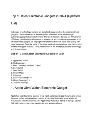 Top 10 latest Electronic Gadgets in 2024 (Updated
List)
In the age of technology, humans are completely dependent on the latest electronic
gadgets. The advancement in technology has introduced some astonishingly
outstanding gadgets to amaze humans. The latest electronic devices are IOT (Internet
of Things) combined with AI systems to process the work humans are supposed to do,
whereas these gadgets are helping humans to finish the work easily and quickly with
more outcomes. Recently, some of the latest electronic gadgets have been launched in
markets to support humans. The current decade is the most productive for technology
and its innovations.
List of 10 Best Latest Electronic Gadgets in 2024
1. Apple Ultra Watch
2. Nix Biosensors
3. Meta Quest Pro and Meta Quest 3
4. Gocycle G4
5. Ooni Volt 12
6. Airxom Mask
7. DJI Avata;
8. Canon Powershot V10
9. iRobot Roomba J7 +
10. U-Scan: Withings
1. Apple Ultra Watch Electronic Gadget
Apple has been launching a series of top-notch watches with cool features and similar
formulas, but recently Apple launched its Apple Ultra Watch with some advanced
features and smooth sensitivity. The Apple Ultra Watch has 32 GB of storage, a Li-Ion
542 mAh battery, a sapphire crystal front, and a titanium frame.
 