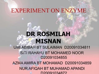 EXPERIMENT ON ENZYME
UMI ABIBAH BT SULAIMAN D20091034811
SITI RAHAYU BT MOHAMED NOOR
D20091034855
AZMA AMIRA BT MOHAMAD D20091034859
NUR AFIQAH BT MUHAMAD APANDI
DR ROSMILAH
MISNAN
 