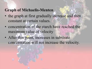 Graph of Michaelis-Menten
• the graph at first gradually increase and then
constant at certain values.
• concentration of the starch have reached the
maximum value of velocity
• After this point, increases in substrate
concentration will not increase the velocity.
 