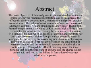 Abstract
The main objective of this study was to prepare standard reference
graph for enzyme reaction concentration and to investigate the
effect of substrate concentration, temperature and pH on enzyme
concentration. The value of maximum rate of reaction, Vmax and
Michaelis constant, Km are obtain from Lineweaver- Burke plot.
From the experiment, Low value of Km means high affinity of the
enzyme for the substrate. Increasing the temperature of a system
will increase the number of collisions of enzyme and substrate per
unit time. Extremely high or low pH values generally result in
complete loss of activity for most enzymes. Amount of hydrogen
ion which is related to pH not give effect on the ionic bond of
enzyme stucture and the amino acid sequence of active site in
optimum pH. Changed the pH will breaking down the ionic
bonding that hold the structure of enzyme and the charge within
amino acid and lead to the failure in formation of enzyme-
substrate complexes.
 