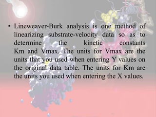 • Lineweaver-Burk analysis is one method of
linearizing substrate-velocity data so as to
determine the kinetic constants
Km and Vmax. The units for Vmax are the
units that you used when entering Y values on
the original data table. The units for Km are
the units you used when entering the X values.
 