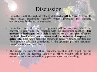 Discussion
• From the result, the highest velocity detected at pH 4, 5 and 7. This pH
value gives maximum velocity which provided the suitable
environment for the enzyme reaction.
• From the result, this range is optimum pH for amylase, which the
enzyme is catalysing the reaction with the maximum reaction. The
amount of hydrogen ion which is related to pH not give effect on
the ionic bond of enzyme stucture and the amino acid sequence in
active site. This range make the enzyme is actively bind to substate and
form enzyme-substrate complexes. At the optimum pH, the maximum
rate of reaction can be achieved.
• The range for suitable pH in this experiment is 4 to 7 pH, but the
reading show the decrease velocity at pH 6. Maybe, this is due to
measurement error in handling pipette or absorbance reading
 