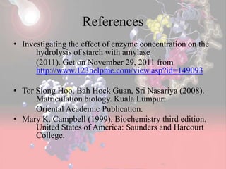 References
• Investigating the effect of enzyme concentration on the
hydrolysis of starch with amylase
(2011). Get on November 29, 2011 from
http://www.123helpme.com/view.asp?id=149093
• Tor Siong Hoo, Bah Hock Guan, Sri Nasariya (2008).
Matriculation biology. Kuala Lumpur:
Oriental Academic Publication.
• Mary K. Campbell (1999). Biochemistry third edition.
United States of America: Saunders and Harcourt
College.
 