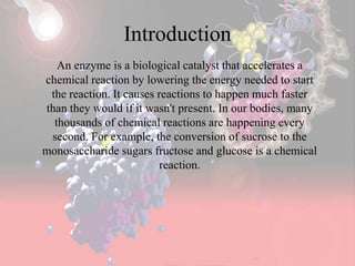 Introduction
An enzyme is a biological catalyst that accelerates a
chemical reaction by lowering the energy needed to start
the reaction. It causes reactions to happen much faster
than they would if it wasn't present. In our bodies, many
thousands of chemical reactions are happening every
second. For example, the conversion of sucrose to the
monosaccharide sugars fructose and glucose is a chemical
reaction.
 