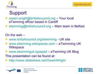 Support [email_address]   – Your local   eTwinning officer based in Cardiff [email_address]   – Main team in Belfast On the web –   www.britishcouncil.org/etwinning   – UK site www.etwinning.wikispaces.com   – eTwinnning UK Wikispace www.etwinninguk.typepad  – eTwinning UK Blog www.twitter.com/etwinninguk  – Follow us on Twitter This presentation can be found at: http://www.slideshare.net/OwainWright   