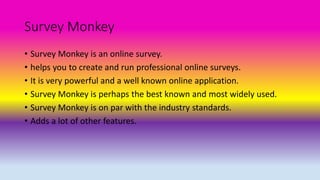 Survey Monkey
• Survey Monkey is an online survey.
• helps you to create and run professional online surveys.
• It is very powerful and a well known online application.
• Survey Monkey is perhaps the best known and most widely used.
• Survey Monkey is on par with the industry standards.
• Adds a lot of other features.
 