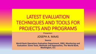 LATEST EVALUATION
TECHNIQUES AND TOOLS FOR
PROJECTS AND PROGRAMS
Presentor:
JOSEPH A. MAAS
Source
World Bank Operations Evaluation Department, 2002, Monitoring and
Evaluation: Some Tools, Methods and Approaches, The World Bank,
Washington, D.C
 
