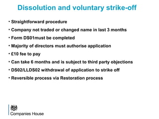 Dissolution and voluntary strike-off
• Straightforward procedure
• Company not traded or changed name in last 3 months
• Form DS01must be completed
• Majority of directors must authorise application
• £10 fee to pay
• Can take 6 months and is subject to third party objections
• DS02/LLDS02 withdrawal of application to strike off
• Reversible process via Restoration process
 