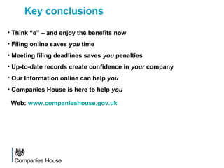Key conclusions
• Think “e” – and enjoy the benefits now
• Filing online saves you time
• Meeting filing deadlines saves you penalties
• Up-to-date records create confidence in your company
• Our Information online can help you
• Companies House is here to help you
Web: www.companieshouse.gov.uk
 
