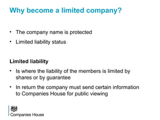 Why become a limited company?
• The company name is protected
• Limited liability status
Limited liability
• Is where the liability of the members is limited by
shares or by guarantee
• In return the company must send certain information
to Companies House for public viewing
 