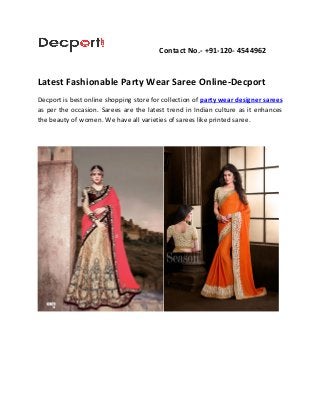 Contact No.- +91-120- 4544962
Latest Fashionable Party Wear Saree Online-Decport
Decport is best online shopping store for collection of party wear designer sarees
as per the occasion. Sarees are the latest trend in Indian culture as it enhances
the beauty of women. We have all varieties of sarees like printed saree.
 