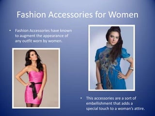 Fashion Accessories for Women
• Fashion Accessories have known
  to augment the appearance of
  any outfit worn by women.




                                   • This accessories are a sort of
                                     embellishment that adds a
                                     special touch to a woman’s attire.
 