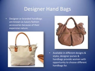 Designer Hand Bags
• Designer or branded handbags
  are known as luxury fashion
  accessories because of their
  expensive nature.




                                 • Available in different designs &
                                   styles, designer purses &
                                   handbags provide women with
                                   opportunity to choose different
                                   handbags for.
 